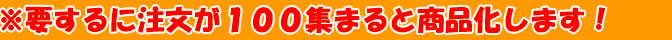 ※要するに注文が100集まると商品化します！